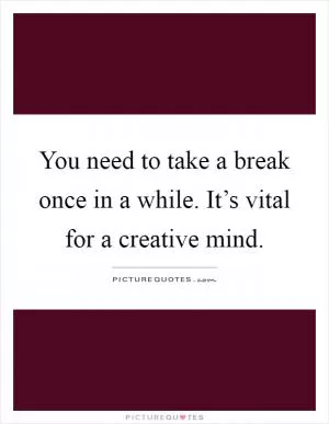 You need to take a break once in a while. It’s vital for a creative mind Picture Quote #1