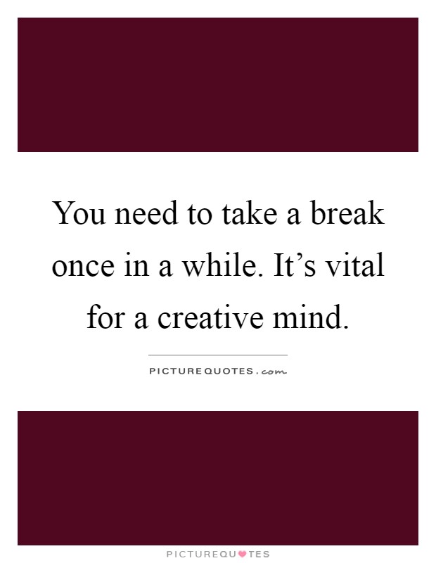 You need to take a break once in a while. It's vital for a creative mind Picture Quote #1