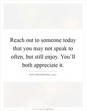 Reach out to someone today that you may not speak to often, but still enjoy. You’ll both appreciate it Picture Quote #1