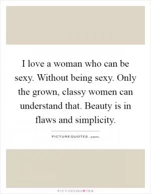 I love a woman who can be sexy. Without being sexy. Only the grown, classy women can understand that. Beauty is in flaws and simplicity Picture Quote #1