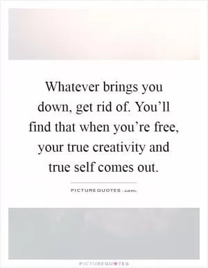 Whatever brings you down, get rid of. You’ll find that when you’re free, your true creativity and true self comes out Picture Quote #1