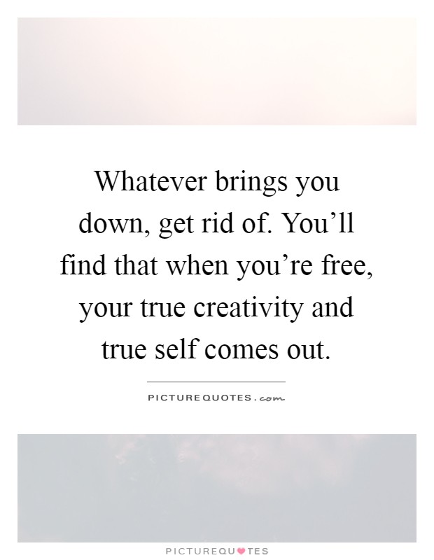 Whatever brings you down, get rid of. You'll find that when you're free, your true creativity and true self comes out Picture Quote #1
