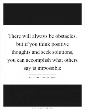 There will always be obstacles, but if you think positive thoughts and seek solutions, you can accomplish what others say is impossible Picture Quote #1