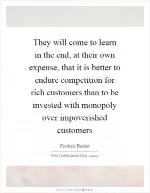 They will come to learn in the end, at their own expense, that it is better to endure competition for rich customers than to be invested with monopoly over impoverished customers Picture Quote #1