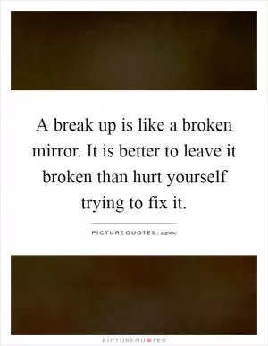 A break up is like a broken mirror. It is better to leave it broken than hurt yourself trying to fix it Picture Quote #1