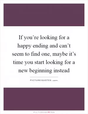 If you’re looking for a happy ending and can’t seem to find one, maybe it’s time you start looking for a new beginning instead Picture Quote #1