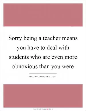 Sorry being a teacher means you have to deal with students who are even more obnoxious than you were Picture Quote #1