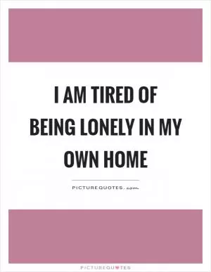 I am tired of being lonely in my own home Picture Quote #1