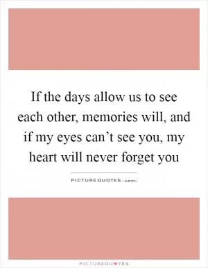 If the days allow us to see each other, memories will, and if my eyes can’t see you, my heart will never forget you Picture Quote #1