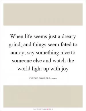 When life seems just a dreary grind; and things seem fated to annoy; say something nice to someone else and watch the world light up with joy Picture Quote #1