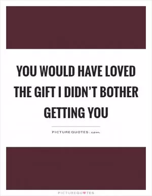 You would have loved the gift I didn’t bother getting you Picture Quote #1