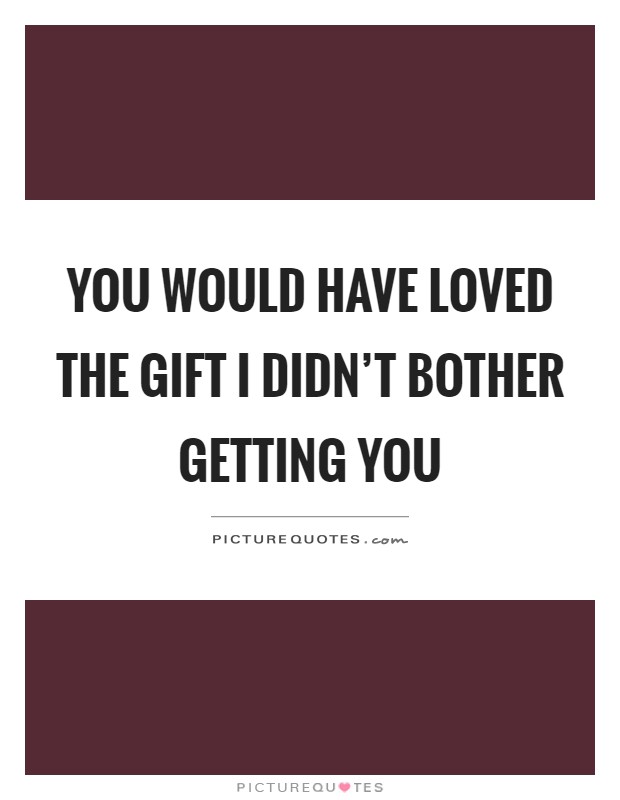 You would have loved the gift I didn't bother getting you Picture Quote #1