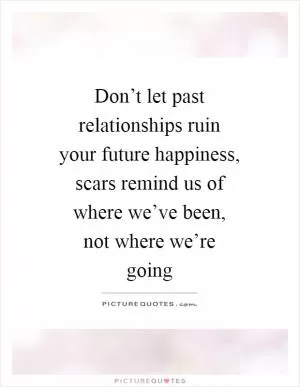 Don’t let past relationships ruin your future happiness, scars remind us of where we’ve been, not where we’re going Picture Quote #1