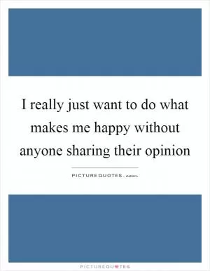 I really just want to do what makes me happy without anyone sharing their opinion Picture Quote #1