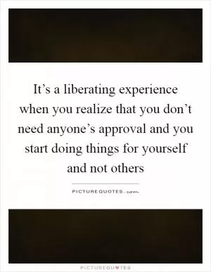 It’s a liberating experience when you realize that you don’t need anyone’s approval and you start doing things for yourself and not others Picture Quote #1