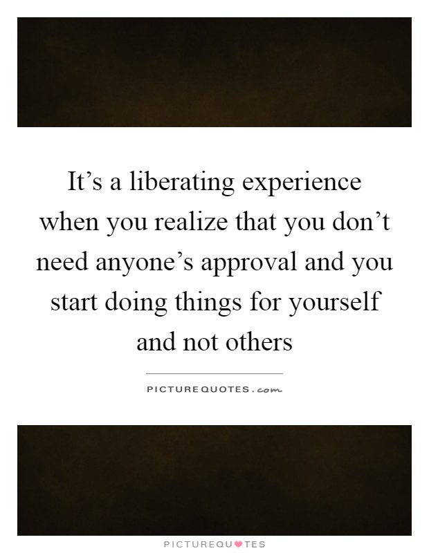 It's a liberating experience when you realize that you don't need anyone's approval and you start doing things for yourself and not others Picture Quote #1