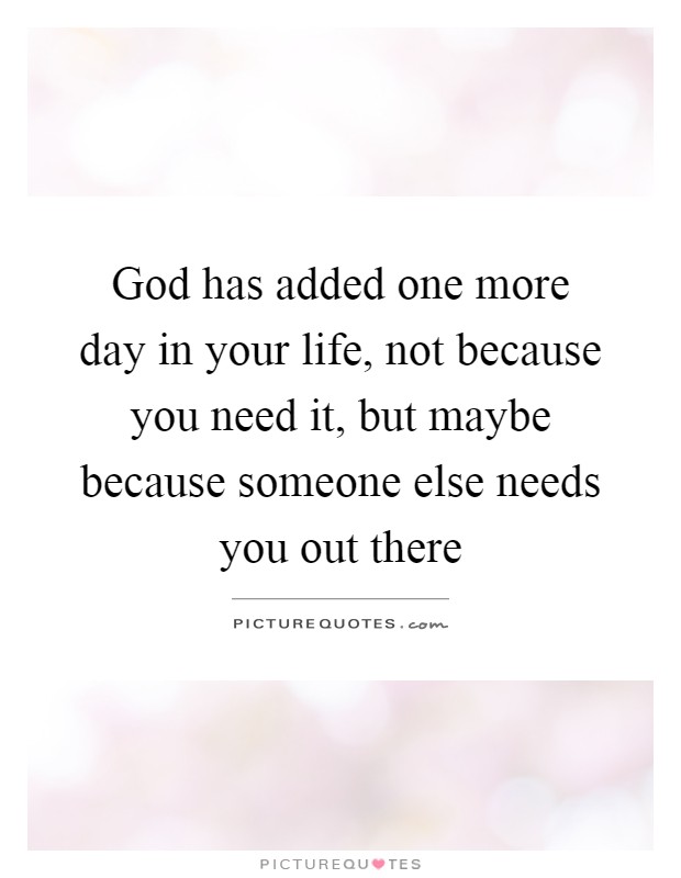 God has added one more day in your life, not because you need it, but maybe because someone else needs you out there Picture Quote #1