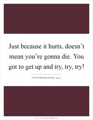 Just because it hurts, doesn’t mean you’re gonna die. You got to get up and try, try, try! Picture Quote #1