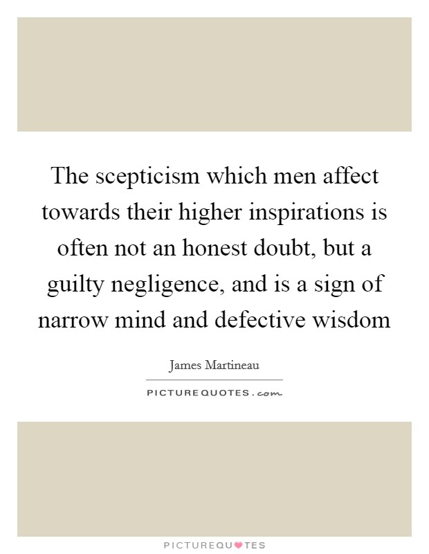 The scepticism which men affect towards their higher inspirations is often not an honest doubt, but a guilty negligence, and is a sign of narrow mind and defective wisdom Picture Quote #1