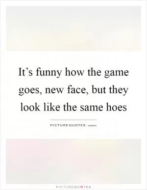It’s funny how the game goes, new face, but they look like the same hoes Picture Quote #1