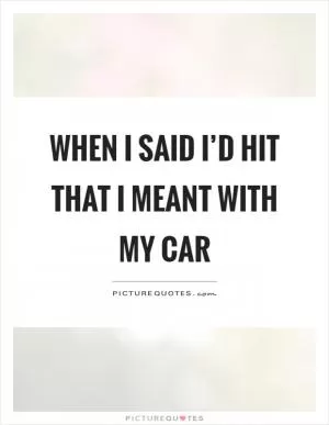 When I said I’d hit that I meant with my car Picture Quote #1