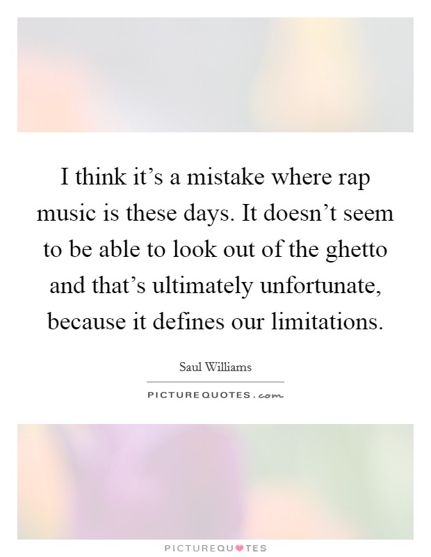 I think it's a mistake where rap music is these days. It doesn't seem to be able to look out of the ghetto and that's ultimately unfortunate, because it defines our limitations Picture Quote #1