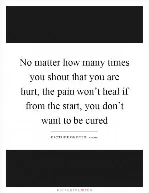 No matter how many times you shout that you are hurt, the pain won’t heal if from the start, you don’t want to be cured Picture Quote #1