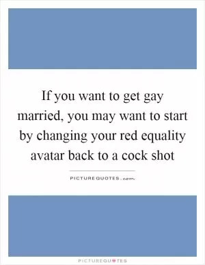 If you want to get gay married, you may want to start by changing your red equality avatar back to a cock shot Picture Quote #1
