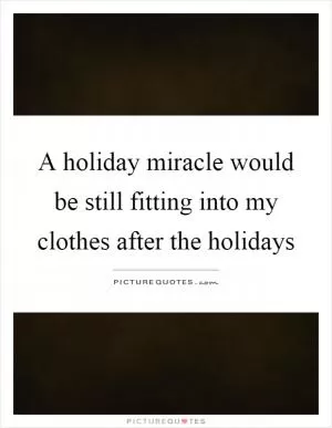 A holiday miracle would be still fitting into my clothes after the holidays Picture Quote #1