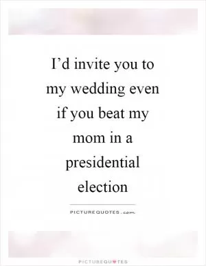 I’d invite you to my wedding even if you beat my mom in a presidential election Picture Quote #1
