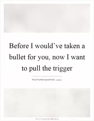 Before I would’ve taken a bullet for you, now I want to pull the trigger Picture Quote #1