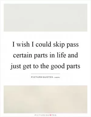 I wish I could skip pass certain parts in life and just get to the good parts Picture Quote #1