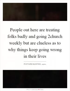 People out here are treating folks badly and going 2church weekly but are clueless as to why things keep going wrong in their lives Picture Quote #1