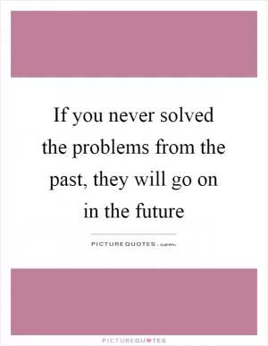 If you never solved the problems from the past, they will go on in the future Picture Quote #1