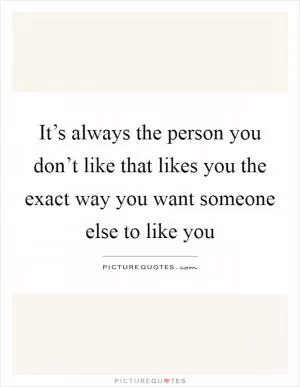 It’s always the person you don’t like that likes you the exact way you want someone else to like you Picture Quote #1