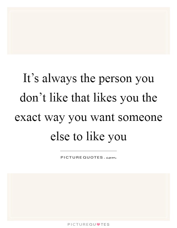 It's always the person you don't like that likes you the exact way you want someone else to like you Picture Quote #1