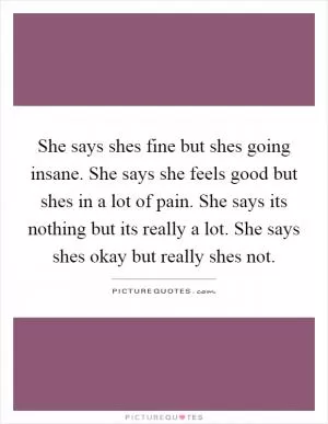 She says shes fine but shes going insane. She says she feels good but shes in a lot of pain. She says its nothing but its really a lot. She says shes okay but really shes not Picture Quote #1