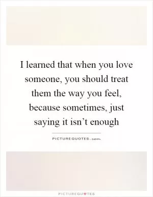 I learned that when you love someone, you should treat them the way you feel, because sometimes, just saying it isn’t enough Picture Quote #1