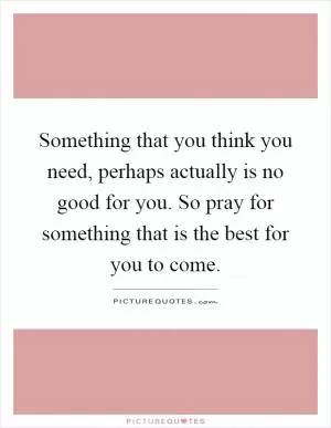 Something that you think you need, perhaps actually is no good for you. So pray for something that is the best for you to come Picture Quote #1