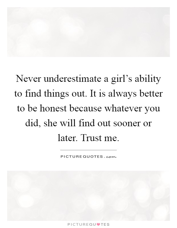 Never underestimate a girl's ability to find things out. It is always better to be honest because whatever you did, she will find out sooner or later. Trust me Picture Quote #1