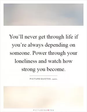 You’ll never get through life if you’re always depending on someone. Power through your loneliness and watch how strong you become Picture Quote #1