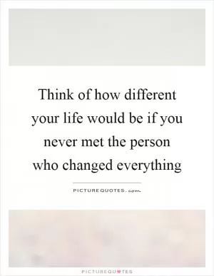 Think of how different your life would be if you never met the person who changed everything Picture Quote #1