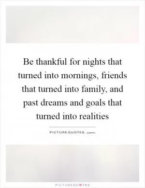 Be thankful for nights that turned into mornings, friends that turned into family, and past dreams and goals that turned into realities Picture Quote #1