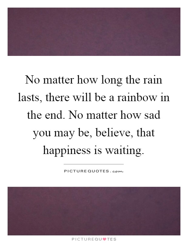 No matter how long the rain lasts, there will be a rainbow in the end. No matter how sad you may be, believe, that happiness is waiting Picture Quote #1