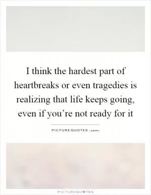 I think the hardest part of heartbreaks or even tragedies is realizing that life keeps going, even if you’re not ready for it Picture Quote #1