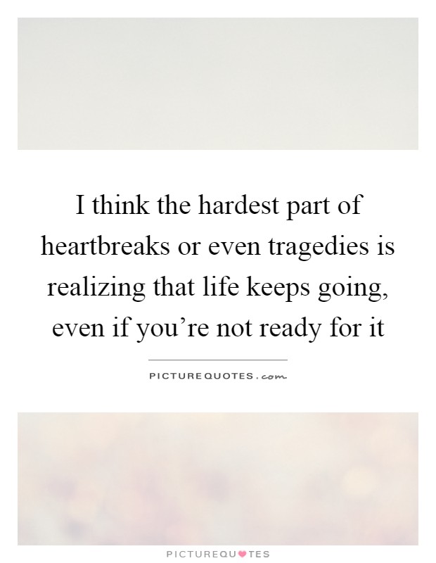 I think the hardest part of heartbreaks or even tragedies is realizing that life keeps going, even if you're not ready for it Picture Quote #1