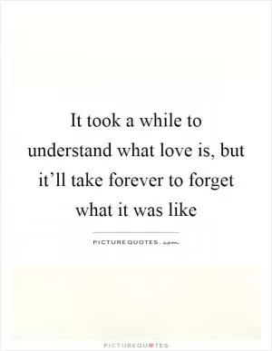 It took a while to understand what love is, but it’ll take forever to forget what it was like Picture Quote #1