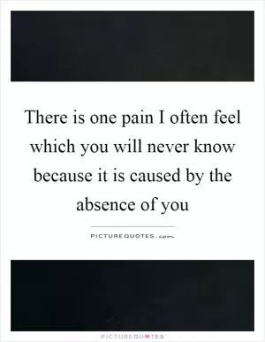 There is one pain I often feel which you will never know because it is caused by the absence of you Picture Quote #1