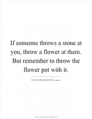 If someone throws a stone at you, throw a flower at them. But remember to throw the flower pot with it Picture Quote #1