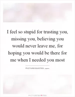I feel so stupid for trusting you, missing you, believing you would never leave me, for hoping you would be there for me when I needed you most Picture Quote #1